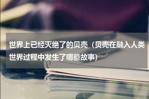 世界上已经灭绝了的贝壳（贝壳在融入人类世界过程中发生了哪些故事）