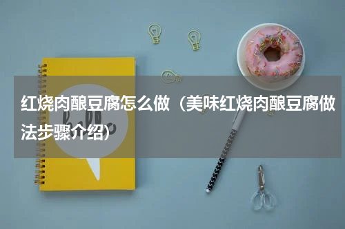 红烧肉酿豆腐怎么做（美味红烧肉酿豆腐做法步骤介绍）