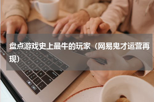 盘点游戏史上最牛的玩家（网易鬼才运营再现）