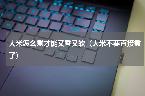 大米怎么煮才能又香又软（大米不要直接煮了）
