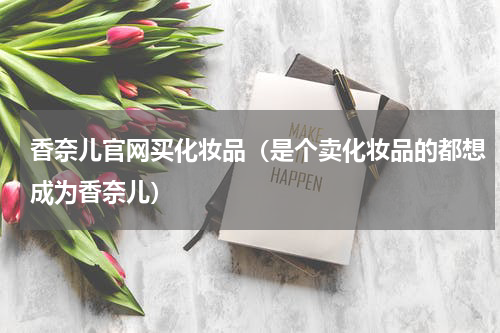 香奈儿官网买化妆品（是个卖化妆品的都想成为香奈儿）