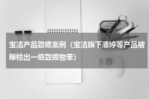 宝洁产品致癌案例（宝洁旗下潘婷等产品被曝检出一级致癌物苯）