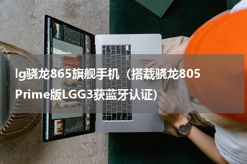 lg骁龙865旗舰手机（搭载骁龙805Prime版LGG3获蓝牙认证）