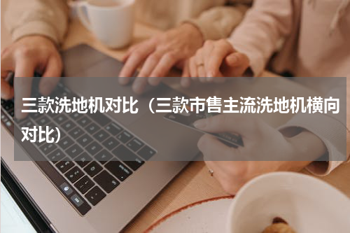 三款洗地机对比（三款市售主流洗地机横向对比）