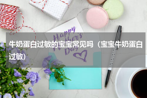 牛奶蛋白过敏的宝宝常见吗（宝宝牛奶蛋白过敏）