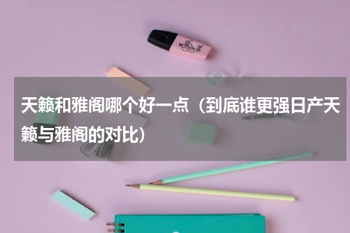天籁和雅阁哪个好一点（到底谁更强日产天籁与雅阁的对比）