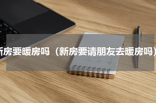 新房要暖房吗（新房要请朋友去暖房吗）