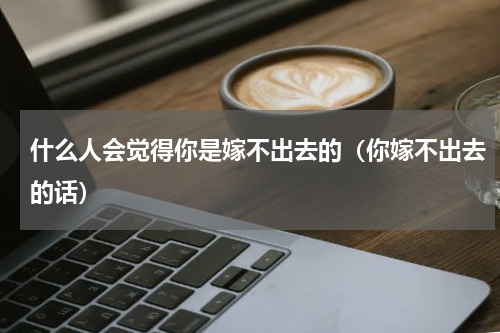 什么人会觉得你是嫁不出去的（你嫁不出去的话）