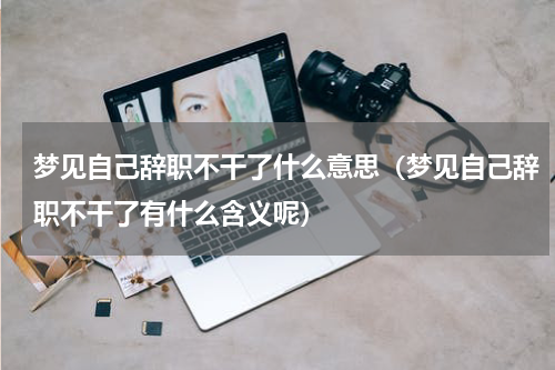 梦见自己辞职不干了什么意思（梦见自己辞职不干了有什么含义呢）