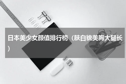 日本美少女颜值排行榜（肤白貌美胸大腿长）