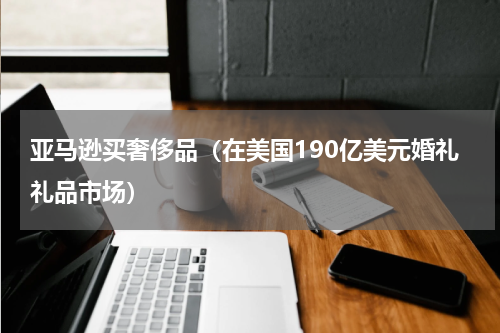亚马逊买奢侈品（在美国190亿美元婚礼礼品市场）