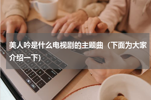 美人吟是什么电视剧的主题曲（下面为大家介绍一下）