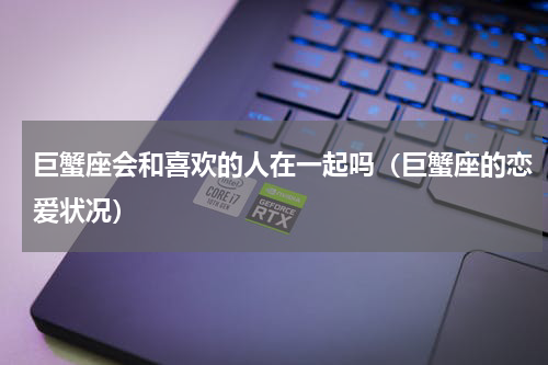 巨蟹座会和喜欢的人在一起吗（巨蟹座的恋爱状况）