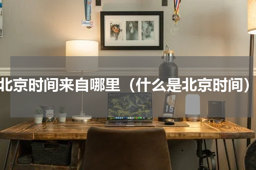 北京时间来自哪里（什么是北京时间）