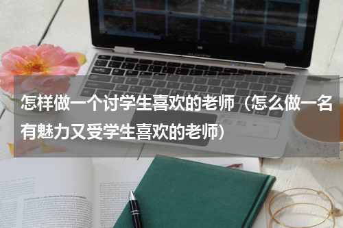 怎样做一个讨学生喜欢的老师（怎么做一名有魅力又受学生喜欢的老师）