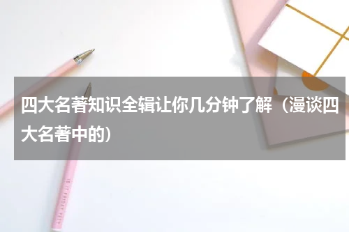 四大名著知识全辑让你几分钟了解（漫谈四大名著中的）