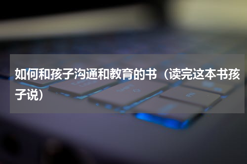 如何和孩子沟通和教育的书（读完这本书孩子说）