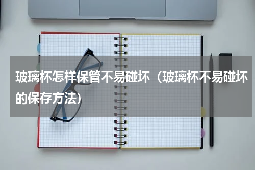 玻璃杯怎样保管不易碰坏（玻璃杯不易碰坏的保存方法）
