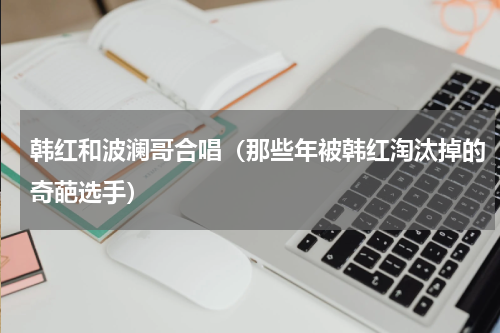 韩红和波澜哥合唱（那些年被韩红淘汰掉的奇葩选手）