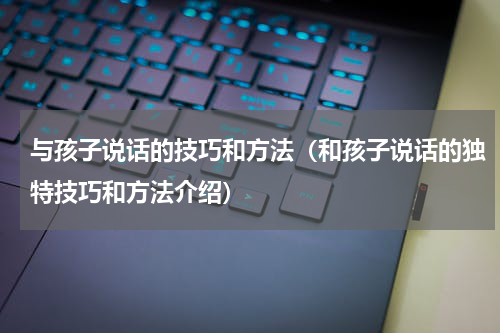 与孩子说话的技巧和方法（和孩子说话的独特技巧和方法介绍）