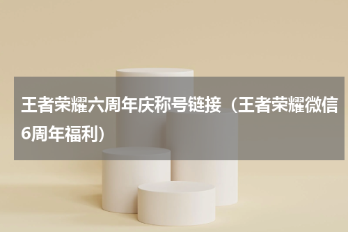 王者荣耀六周年庆称号链接（王者荣耀微信6周年福利）