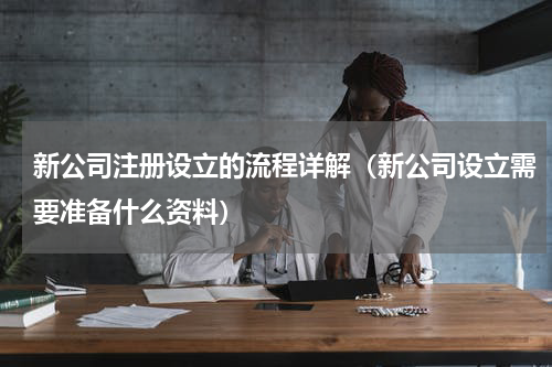 新公司注册设立的流程详解（新公司设立需要准备什么资料）