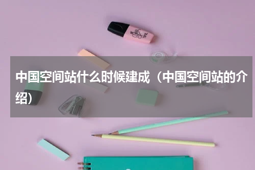 中国空间站什么时候建成（中国空间站的介绍）