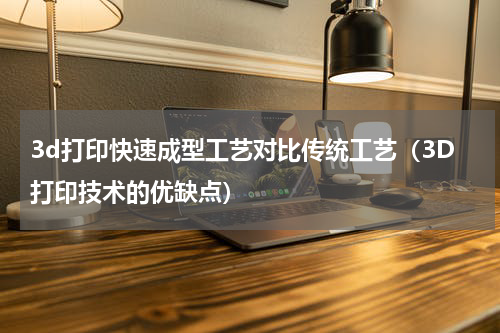 3d打印快速成型工艺对比传统工艺（3D打印技术的优缺点）