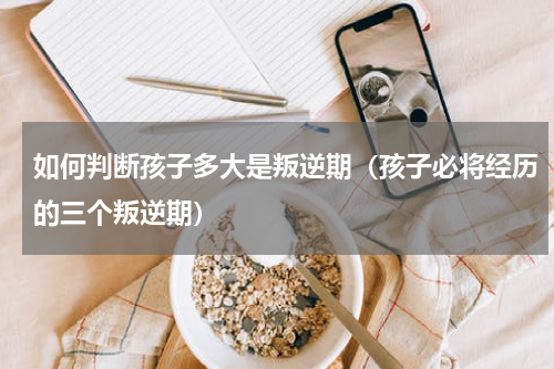 如何判断孩子多大是叛逆期（孩子必将经历的三个叛逆期）
