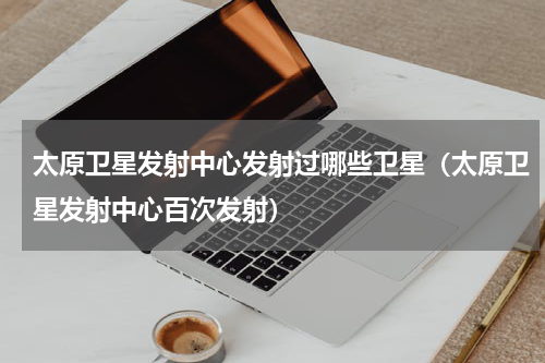 太原卫星发射中心发射过哪些卫星（太原卫星发射中心百次发射）
