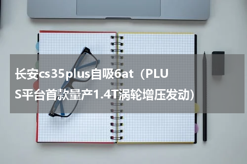 长安cs35plus自吸6at（PLUS平台首款量产1.4T涡轮增压发动）