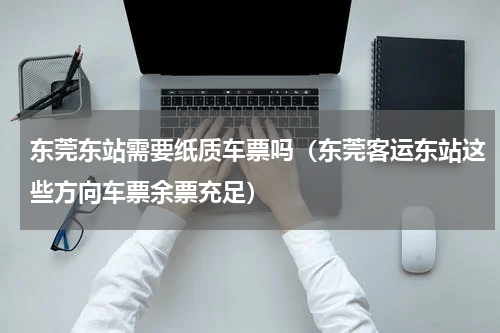 东莞东站需要纸质车票吗（东莞客运东站这些方向车票余票充足）