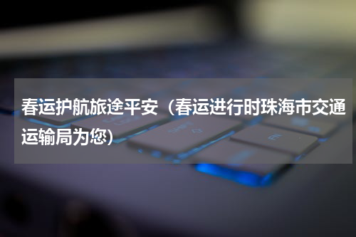 春运护航旅途平安（春运进行时珠海市交通运输局为您）
