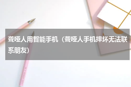 聋哑人用智能手机（聋哑人手机摔坏无法联系朋友）