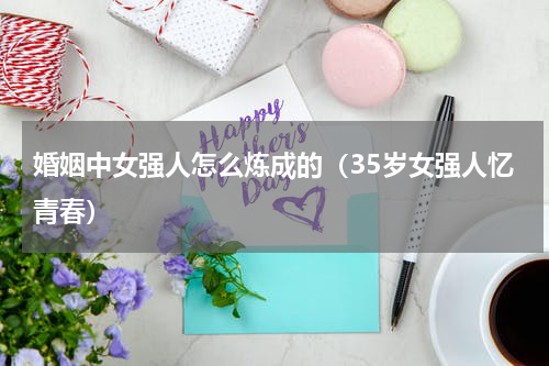 婚姻中女强人怎么炼成的（35岁女强人忆青春）