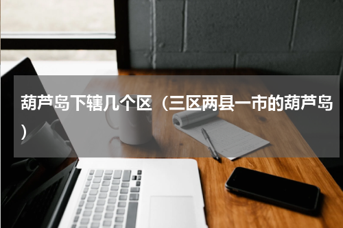 葫芦岛下辖几个区（三区两县一市的葫芦岛）