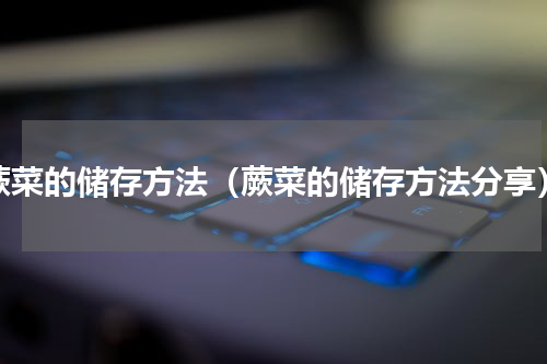 蕨菜的储存方法（蕨菜的储存方法分享）