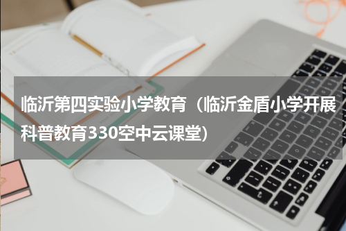 临沂第四实验小学教育（临沂金盾小学开展科普教育330空中云课堂）