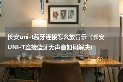 长安uni-t蓝牙连接怎么放音乐（长安UNI-T连接蓝牙无声音如何解决）