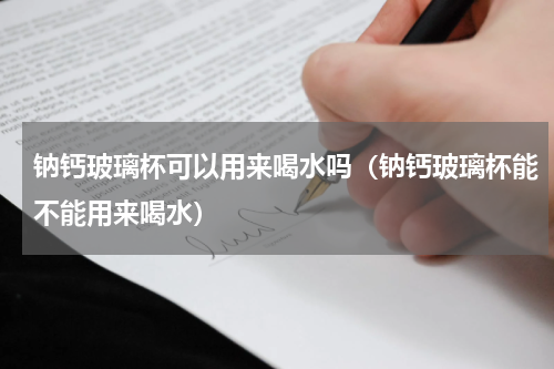 钠钙玻璃杯可以用来喝水吗（钠钙玻璃杯能不能用来喝水）