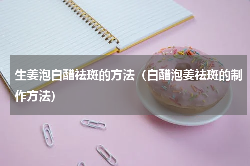 生姜泡白醋祛斑的方法（白醋泡姜祛斑的制作方法）