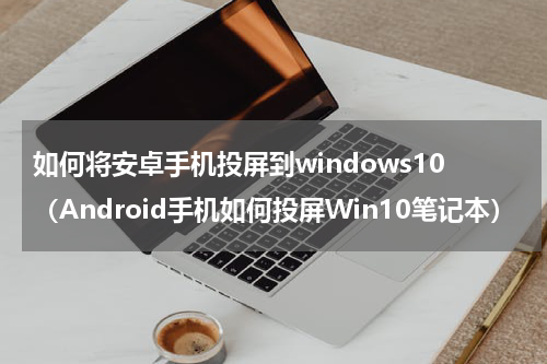 如何将安卓手机投屏到windows10（Android手机如何投屏Win10笔记本）