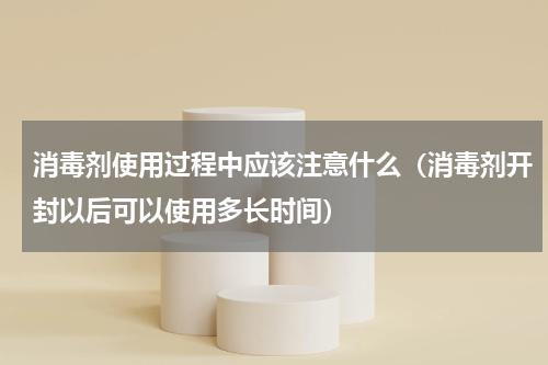 消毒剂使用过程中应该注意什么（消毒剂开封以后可以使用多长时间）