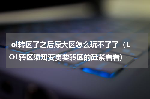 lol转区了之后原大区怎么玩不了了（LOL转区须知变更要转区的赶紧看看）