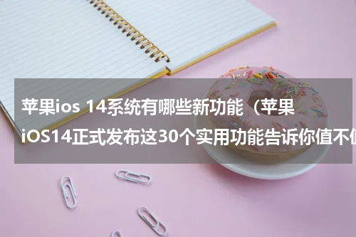 苹果ios 14系统有哪些新功能（苹果iOS14正式发布这30个实用功能告诉你值不值得升）