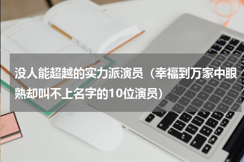 没人能超越的实力派演员（幸福到万家中眼熟却叫不上名字的10位演员）