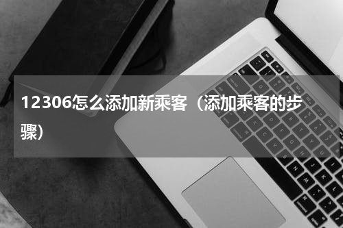 12306怎么添加新乘客（添加乘客的步骤）