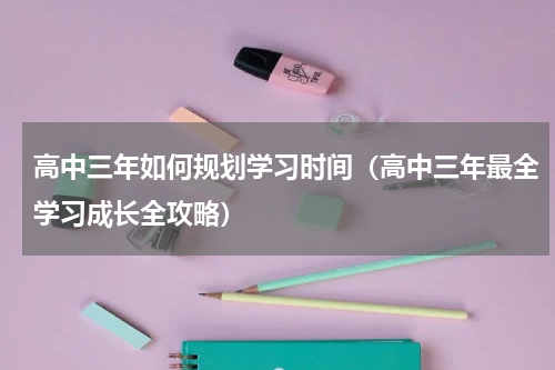 高中三年如何规划学习时间（高中三年最全学习成长全攻略）