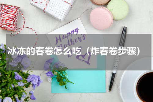 冰冻的春卷怎么吃（炸春卷步骤）