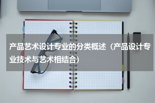 产品艺术设计专业的分类概述（产品设计专业技术与艺术相结合）